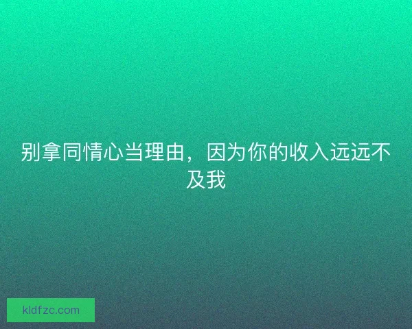 别拿同情心当理由，因为你的收入远远不及我