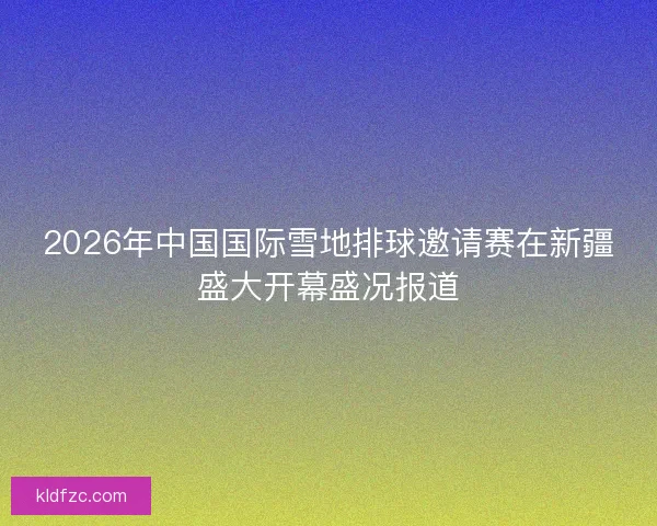 2026年中国国际雪地排球邀请赛在新疆盛大开幕盛况报道