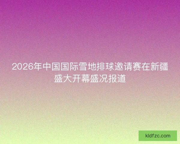 2026年中国国际雪地排球邀请赛在新疆盛大开幕盛况报道