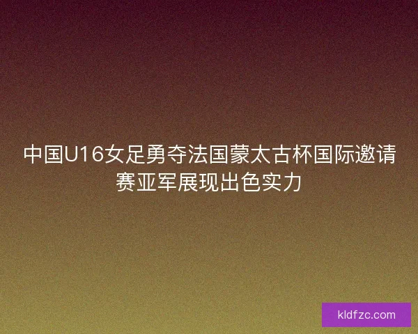 中国U16女足勇夺法国蒙太古杯国际邀请赛亚军展现出色实力
