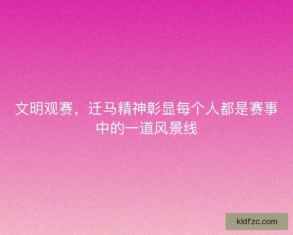 文明观赛，迁马精神彰显每个人都是赛事中的一道风景线