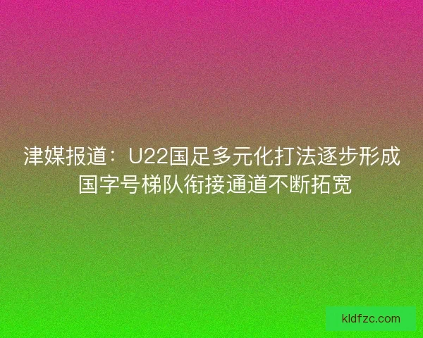 津媒报道：U22国足多元化打法逐步形成 国字号梯队衔接通道不断拓宽